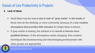 Causes of Low Productivity in Projects
➢ Good ideas may be scarce due to lack of “gray matter” in the heads of
those who do the thinking, or more commonly, because of a non-creative
atmosphere that provides little stimulus for bright ideas to bloom.
➢ If gray matter is lacking, the solution is to recruit or borrow more
qualified thinkers. If the atmosphere needs changing, then creative
techniques like brainstorming and interchanging professionals with
other groups are appropriate.
Raising Productivity Levels
3. Lack of Ideas
 