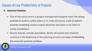Causes of Low Productivity in Projects
➢ One of the worst errors in project management happens when the wrong
premise is used to outline plans or to make decisions. Lack of upfront
premise screening causes project decisions and plans to be built on
sandy foundations.
➢ Review boards, outside specialists, devil's advocates and creativity
sessions in the beginning of the planning process are ways of offsetting
the incorrect-premise problem.
Raising Productivity Levels
4. Incorrect Premise
 