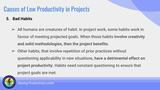 Causes of Low Productivity in Projects
➢ All humans are creatures of habit. In project work, some habits work in
favour of meeting projected goals. When those habits involve creativity
and solid methodologies, then the project benefits.
➢ Other habits, that involve repetition of prior practices without
questioning applicability in new situations, have a detrimental effect on
project productivity. Habits need constant questioning to ensure that
project goals are met.
Raising Productivity Levels
5. Bad Habits
 