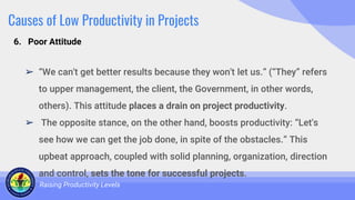 Causes of Low Productivity in Projects
➢ “We can't get better results because they won't let us.” (“They” refers
to upper management, the client, the Government, in other words,
others). This attitude places a drain on project productivity.
➢ The opposite stance, on the other hand, boosts productivity: “Let's
see how we can get the job done, in spite of the obstacles.” This
upbeat approach, coupled with solid planning, organization, direction
and control, sets the tone for successful projects.
Raising Productivity Levels
6. Poor Attitude
 