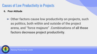 Causes of Low Productivity in Projects
➢ Other factors cause low productivity on projects, such
as politics, both within and outside of the project
arena, and “force majeure” .Combinations of all those
factors decrease project productivity.
Raising Productivity Levels
6. Poor Attitude
 