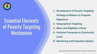 Essential Elements
of Poverty Targeting
Mechanism
1) Development of Poverty Targeting
Strategy in Relation to Program
Objectives
2) Geographical Targeting
3) Menu and Eligibility Criteria
4) Inclusive Processes at Community
Level
5) Monitoring and Evaluation System
Broadening the Sharing of Project’s Blessing
 
