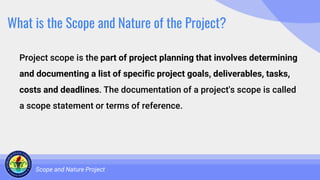 What is the Scope and Nature of the Project?
Project scope is the part of project planning that involves determining
and documenting a list of specific project goals, deliverables, tasks,
costs and deadlines. The documentation of a project's scope is called
a scope statement or terms of reference.
Scope and Nature Project
 