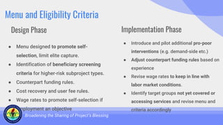 Menu and Eligibility Criteria
● Menu designed to promote self-
selection, limit elite capture.
● Identification of beneficiary screening
criteria for higher-risk subproject types.
● Counterpart funding rules.
● Cost recovery and user fee rules.
● Wage rates to promote self-selection if
employment an objective
Broadening the Sharing of Project’s Blessing
● Introduce and pilot additional pro-poor
interventions (e.g. demand-side etc.)
● Adjust counterpart funding rules based on
experience
● Revise wage rates to keep in line with
labor market conditions.
● Identify target groups not yet covered or
accessing services and revise menu and
criteria accordingly
Design Phase Implementation Phase
 