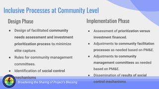 Inclusive Processes at Community Level
● Design of facilitated community
needs assessment and investment
prioritization process to minimize
elite capture.
● Rules for community management
committees.
● Identification of social control
mechanisms
Broadening the Sharing of Project’s Blessing
● Assessment of prioritization versus
investment financed.
● Adjustments to community facilitation
processes as needed based on PM&E.
● Adjustments to community
management committees as needed
based on PM&E.
● Dissemination of results of social
control mechanisms
Design Phase Implementation Phase
 