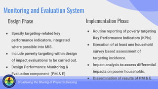 Monitoring and Evaluation System
● Specify targeting-related key
performance indicators, integrated
where possible into MIS.
● Include poverty targeting within design
of impact evaluations to be carried out.
● Design Performance Monitoring &
Evaluation component (PM & E)
Broadening the Sharing of Project’s Blessing
● Routine reporting of poverty targeting
Key Performance Indicators (KPIs).
● Execution of at least one household
survey based assessment of
targeting incidence.
● Impact analysis to assess differential
impacts on poorer households.
● Dissemination of results of PM & E
Design Phase Implementation Phase
 