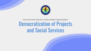 PARTICIPATORY PROJECT DEVELOPMENT MANAGEMENT
Democratization of Projects
and Social Services
 