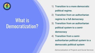What is
Democratization?
1) Transition to a more democratic
political regime.
2) Transition from an authoritarian
regime to a full democracy
3) Transition from an authoritarian
political system to a semi-
democracy
4) Transition from a semi-
authoritarian political system to a
democratic political system
Democratization of Projects and Social Services
 