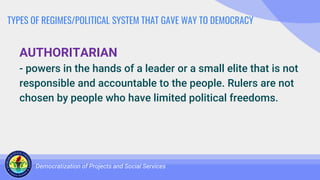 TYPES OF REGIMES/POLITICAL SYSTEM THAT GAVE WAY TO DEMOCRACY
AUTHORITARIAN
- powers in the hands of a leader or a small elite that is not
responsible and accountable to the people. Rulers are not
chosen by people who have limited political freedoms.
Democratization of Projects and Social Services
 