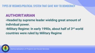 TYPES OF REGIMES/POLITICAL SYSTEM THAT GAVE WAY TO DEMOCRACY
AUTHORITARIAN
-Headed by supreme leader wielding great amount of
individual power.
-Military Regime: In early 1990s, about half of 3rd world
countries were ruled by Military Regime
Democratization of Projects and Social Services
 