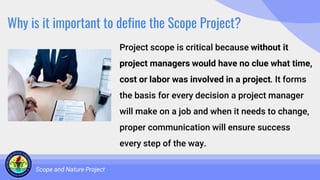 Why is it important to define the Scope Project?
Project scope is critical because without it
project managers would have no clue what time,
cost or labor was involved in a project. It forms
the basis for every decision a project manager
will make on a job and when it needs to change,
proper communication will ensure success
every step of the way.
Scope and Nature Project
 