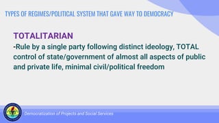 TYPES OF REGIMES/POLITICAL SYSTEM THAT GAVE WAY TO DEMOCRACY
TOTALITARIAN
-Rule by a single party following distinct ideology, TOTAL
control of state/government of almost all aspects of public
and private life, minimal civil/political freedom
Democratization of Projects and Social Services
 