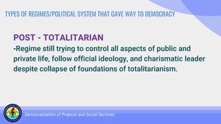 TYPES OF REGIMES/POLITICAL SYSTEM THAT GAVE WAY TO DEMOCRACY
POST - TOTALITARIAN
-Regime still trying to control all aspects of public and
private life, follow official ideology, and charismatic leader
despite collapse of foundations of totalitarianism.
Democratization of Projects and Social Services
 