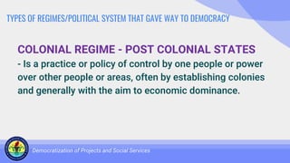 TYPES OF REGIMES/POLITICAL SYSTEM THAT GAVE WAY TO DEMOCRACY
COLONIAL REGIME - POST COLONIAL STATES
- Is a practice or policy of control by one people or power
over other people or areas, often by establishing colonies
and generally with the aim to economic dominance.
Democratization of Projects and Social Services
 