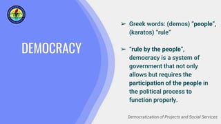 DEMOCRACY
➢ Greek words: (demos) “people”,
(karatos) “rule”
➢ “rule by the people”,
democracy is a system of
government that not only
allows but requires the
participation of the people in
the political process to
function properly.
Democratization of Projects and Social Services
 