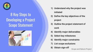 8 Key Steps to
Developing a Project
Scope Statement
1) Understand why the project was
initiated
2) Define the key objectives of the
project
3) Outline the project statement of
work
4) Identify major deliverables
5) Select key milestones
6) Identify major constraints
7) List scope exclusions
8) Obtain sign-off
Scope and Nature Project
 