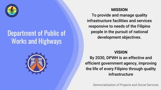 Department of Public of
Works and Highways
MISSION
To provide and manage quality
infrastructure facilities and services
responsive to needs of the Filipino
people in the pursuit of national
development objectives.
Democratization of Projects and Social Services
VISION
By 2030, DPWH is an effective and
efficient government agency, improving
the life of every Filipino through quality
infrastructure
 