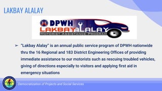 LAKBAY ALALAY
➢ “Lakbay Alalay” is an annual public service program of DPWH nationwide
thru the 16 Regional and 183 District Engineering Offices of providing
immediate assistance to our motorists such as rescuing troubled vehicles,
giving of directions especially to visitors and applying first aid in
emergency situations
Democratization of Projects and Social Services
 