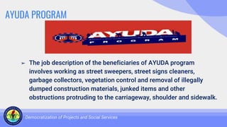 AYUDA PROGRAM
➢ The job description of the beneficiaries of AYUDA program
involves working as street sweepers, street signs cleaners,
garbage collectors, vegetation control and removal of illegally
dumped construction materials, junked items and other
obstructions protruding to the carriageway, shoulder and sidewalk.
Democratization of Projects and Social Services
 