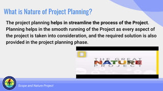 What is Nature of Project Planning?
The project planning helps in streamline the process of the Project.
Planning helps in the smooth running of the Project as every aspect of
the project is taken into consideration, and the required solution is also
provided in the project planning phase.
Scope and Nature Project
 