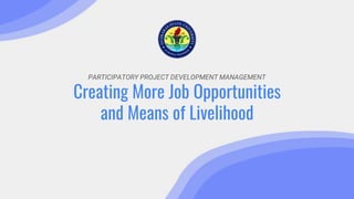 PARTICIPATORY PROJECT DEVELOPMENT MANAGEMENT
Creating More Job Opportunities
and Means of Livelihood
 