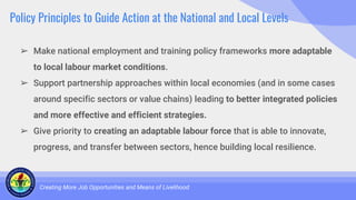 Policy Principles to Guide Action at the National and Local Levels
➢ Make national employment and training policy frameworks more adaptable
to local labour market conditions.
➢ Support partnership approaches within local economies (and in some cases
around specific sectors or value chains) leading to better integrated policies
and more effective and efficient strategies.
➢ Give priority to creating an adaptable labour force that is able to innovate,
progress, and transfer between sectors, hence building local resilience.
Creating More Job Opportunities and Means of Livelihood
 