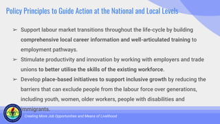 Policy Principles to Guide Action at the National and Local Levels
➢ Support labour market transitions throughout the life-cycle by building
comprehensive local career information and well-articulated training to
employment pathways.
➢ Stimulate productivity and innovation by working with employers and trade
unions to better utilise the skills of the existing workforce.
➢ Develop place-based initiatives to support inclusive growth by reducing the
barriers that can exclude people from the labour force over generations,
including youth, women, older workers, people with disabilities and
immigrants.
Creating More Job Opportunities and Means of Livelihood
 