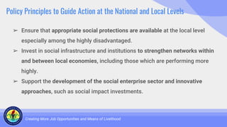 Policy Principles to Guide Action at the National and Local Levels
➢ Ensure that appropriate social protections are available at the local level
especially among the highly disadvantaged.
➢ Invest in social infrastructure and institutions to strengthen networks within
and between local economies, including those which are performing more
highly.
➢ Support the development of the social enterprise sector and innovative
approaches, such as social impact investments.
Creating More Job Opportunities and Means of Livelihood
 