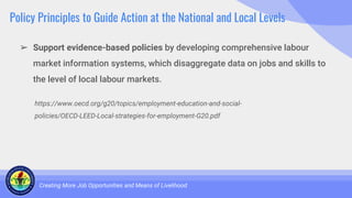 Policy Principles to Guide Action at the National and Local Levels
➢ Support evidence-based policies by developing comprehensive labour
market information systems, which disaggregate data on jobs and skills to
the level of local labour markets.
Creating More Job Opportunities and Means of Livelihood
https://www.oecd.org/g20/topics/employment-education-and-social-
policies/OECD-LEED-Local-strategies-for-employment-G20.pdf
 