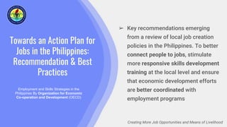 Towards an Action Plan for
Jobs in the Philippines:
Recommendation & Best
Practices
Employment and Skills Strategies in the
Philippines By Organization for Economic
Co-operation and Development (OECD)
Creating More Job Opportunities and Means of Livelihood
➢ Key recommendations emerging
from a review of local job creation
policies in the Philippines. To better
connect people to jobs, stimulate
more responsive skills development
training at the local level and ensure
that economic development efforts
are better coordinated with
employment programs
 