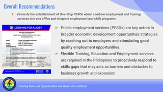 Overall Recommendations
1. Promote the establishment of One-Stop PESOs which combine employment and training
services into one office and integrate employment and skills programs
Creating More Job Opportunities and Means of Livelihood
➢ Public employment services (PESOs) are key actors in
broader economic development opportunities strategies
by reaching out to employers and stimulating good
quality employment opportunities.
➢ Flexible Training, Education and Employment services
are required in the Philippines to proactively respond to
skills gaps that may acts as barriers and obstacles to
business growth and expansion.
 