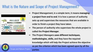 What is the Nature and Scope of Project Management?
➢ Project Management, in a simple term, it means managing
a project from end to end. It is how a person of authority
sets up and supervises the resources that are available in
order to finish a project they have taken.
➢ The person of authority who supervises the whole project is
called the Project Manager.
➢ The Project Managers uses different techniques,
methodologies, skills, and they have the required
knowledge which will help the Project achieve the objective
as per the criterion which has been agreed upon by all the
parties.
Scope and Nature Project
 
