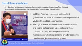 Overall Recommendations
2. Continue to develop an evaluation framework to measure the success of the JobStart
program and continuously improve the delivery of program over the long-term.
Creating More Job Opportunities and Means of Livelihood
➢ JobStart Program represents an important
government initiative in the Philippines to provide the
youth with good job opportunities.
➢ Through effective implementation at the local level
and strong collaboration among stakeholders,
JobStart can help address potential skills
mismatches while also promoting broader economic
development, job creation and growth.
 