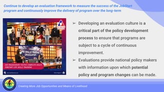 Continue to develop an evaluation framework to measure the success of the JobStart
program and continuously improve the delivery of program over the long-term
Creating More Job Opportunities and Means of Livelihood
➢ Developing an evaluation culture is a
critical part of the policy development
process to ensure that programs are
subject to a cycle of continuous
improvement.
➢ Evaluations provide national policy makers
with information upon which potential
policy and program changes can be made.
 