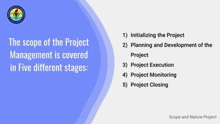 The scope of the Project
Management is covered
in Five different stages:
1) Initializing the Project
2) Planning and Development of the
Project
3) Project Execution
4) Project Monitoring
5) Project Closing
Scope and Nature Project
 