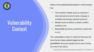 Vulnerability
Context
Creating More Job Opportunities and Means of Livelihood
Refers to the external environment in which people
live.
➢ This includes Trends (such as national or
international economic trends, changes in
available technology, political systems),
➢ Shocks (such as illness or death, conflict,
weather), and
➢ Seasonality (of prices, production cycles and
so on).
The vulnerability context is important because the
three factors have a direct impact on the
possibilities that poor people have to earn a living
now and in the future.
 