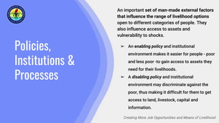 Policies,
Institutions &
Processes
Creating More Job Opportunities and Means of Livelihood
An important set of man-made external factors
that influence the range of livelihood options
open to different categories of people. They
also influence access to assets and
vulnerability to shocks.
➢ An enabling policy and institutional
environment makes it easier for people - poor
and less poor -to gain access to assets they
need for their livelihoods.
➢ A disabling policy and institutional
environment may discriminate against the
poor, thus making it difficult for them to get
access to land, livestock, capital and
information.
 