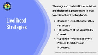Livelihood
Strategies
Creating More Job Opportunities and Means of Livelihood
The range and combination of activities
and choices that people make in order
to achieve their livelihood goals.
➢ Combine & Utilize the assets they
can access.
➢ Take account of the Vulnerability
Context.
➢ Supported or Obstructed by the
Policies, Institutions and
Processes.
 