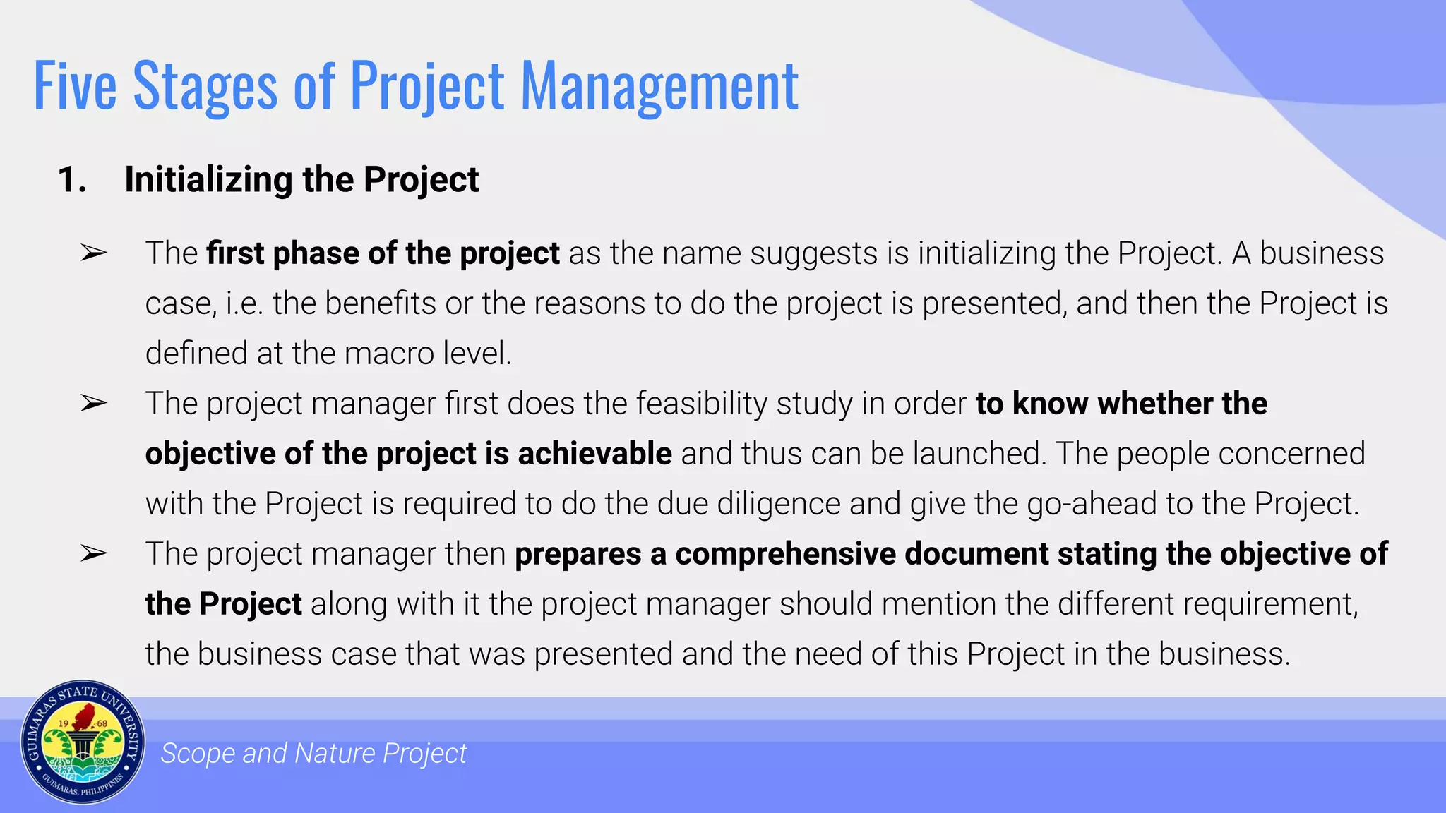 Five Stages of Project Management
1. Initializing the Project
Scope and Nature Project
➢ The ﬁrst phase of the project as the name suggests is initializing the Project. A business
case, i.e. the beneﬁts or the reasons to do the project is presented, and then the Project is
deﬁned at the macro level.
➢ The project manager ﬁrst does the feasibility study in order to know whether the
objective of the project is achievable and thus can be launched. The people concerned
with the Project is required to do the due diligence and give the go-ahead to the Project.
➢ The project manager then prepares a comprehensive document stating the objective of
the Project along with it the project manager should mention the different requirement,
the business case that was presented and the need of this Project in the business.
 