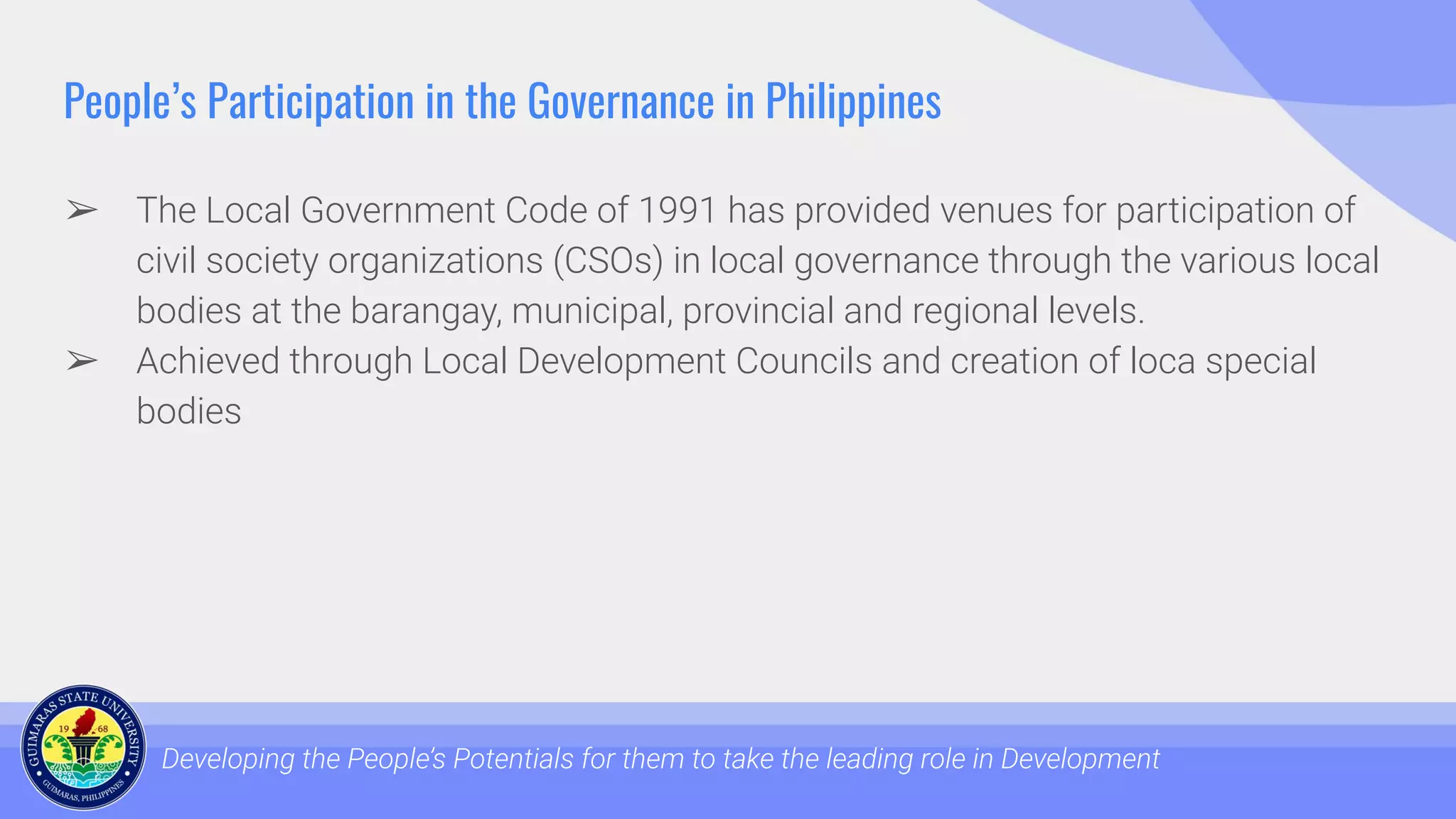 People’s Participation in the Governance in Philippines
➢ The Local Government Code of 1991 has provided venues for participation of
civil society organizations (CSOs) in local governance through the various local
bodies at the barangay, municipal, provincial and regional levels.
➢ Achieved through Local Development Councils and creation of loca special
bodies
Developing the People’s Potentials for them to take the leading role in Development
 