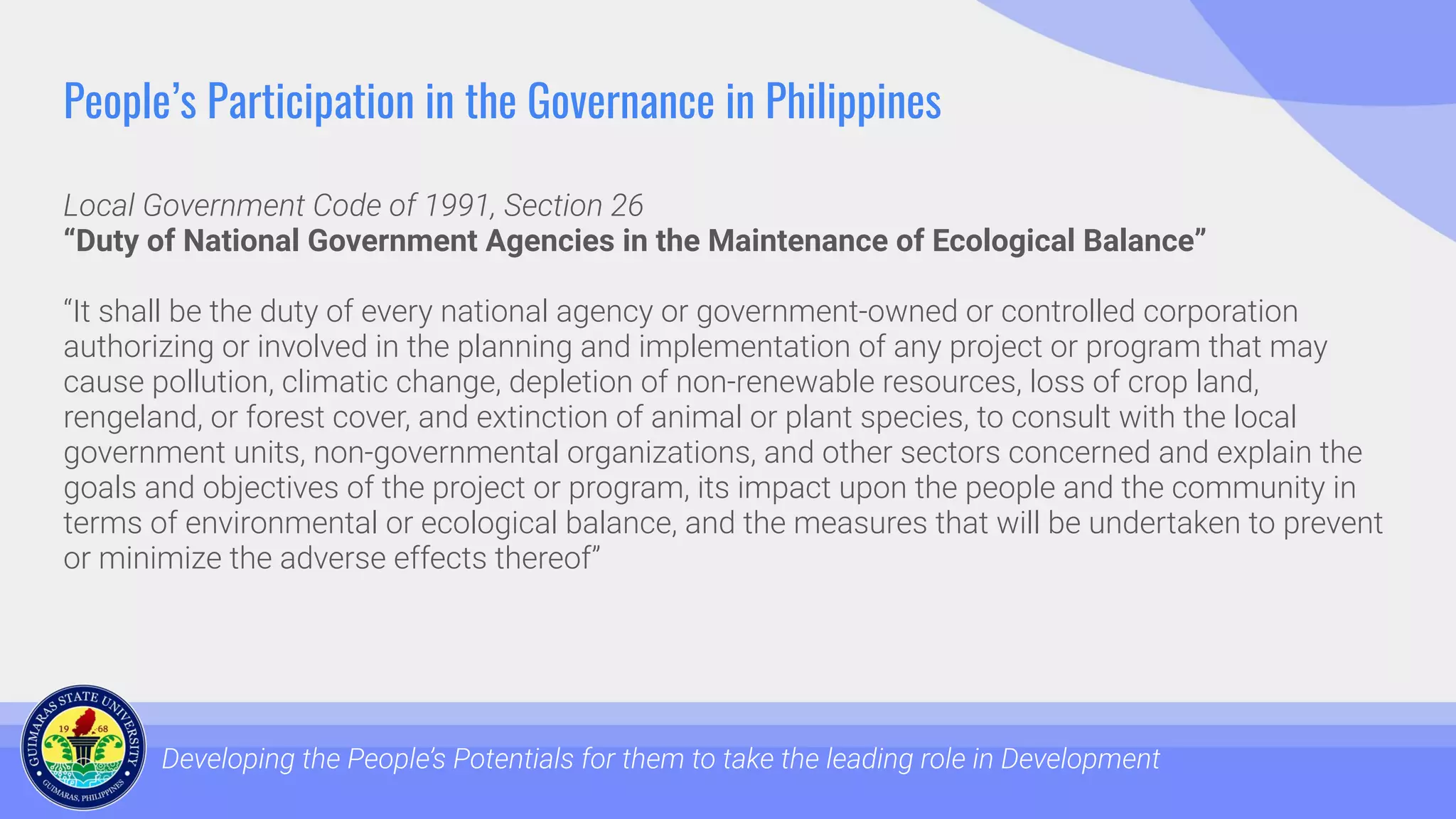 People’s Participation in the Governance in Philippines
Local Government Code of 1991, Section 26
“Duty of National Government Agencies in the Maintenance of Ecological Balance”
“It shall be the duty of every national agency or government-owned or controlled corporation
authorizing or involved in the planning and implementation of any project or program that may
cause pollution, climatic change, depletion of non-renewable resources, loss of crop land,
rengeland, or forest cover, and extinction of animal or plant species, to consult with the local
government units, non-governmental organizations, and other sectors concerned and explain the
goals and objectives of the project or program, its impact upon the people and the community in
terms of environmental or ecological balance, and the measures that will be undertaken to prevent
or minimize the adverse effects thereof”
Developing the People’s Potentials for them to take the leading role in Development
 