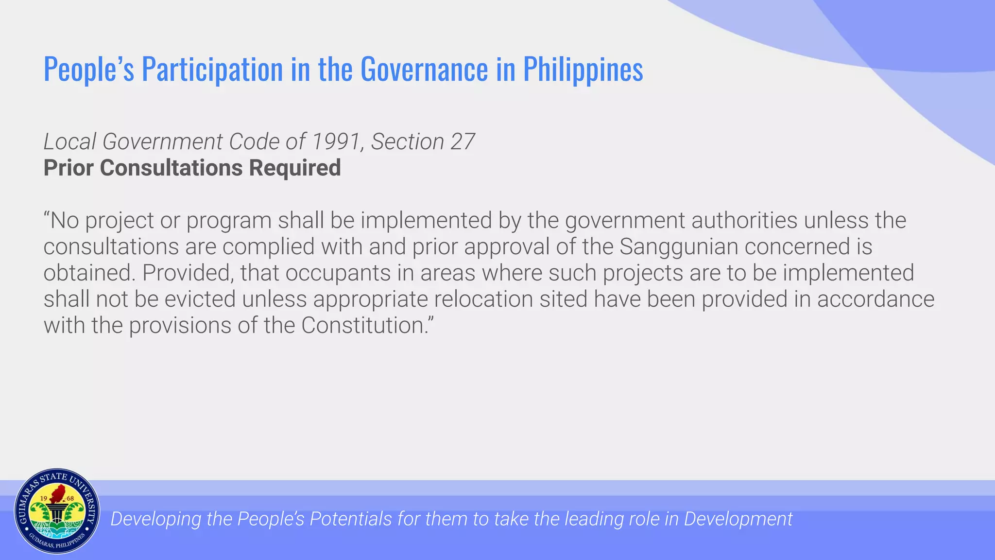 People’s Participation in the Governance in Philippines
Local Government Code of 1991, Section 27
Prior Consultations Required
“No project or program shall be implemented by the government authorities unless the
consultations are complied with and prior approval of the Sanggunian concerned is
obtained. Provided, that occupants in areas where such projects are to be implemented
shall not be evicted unless appropriate relocation sited have been provided in accordance
with the provisions of the Constitution.”
Developing the People’s Potentials for them to take the leading role in Development
 