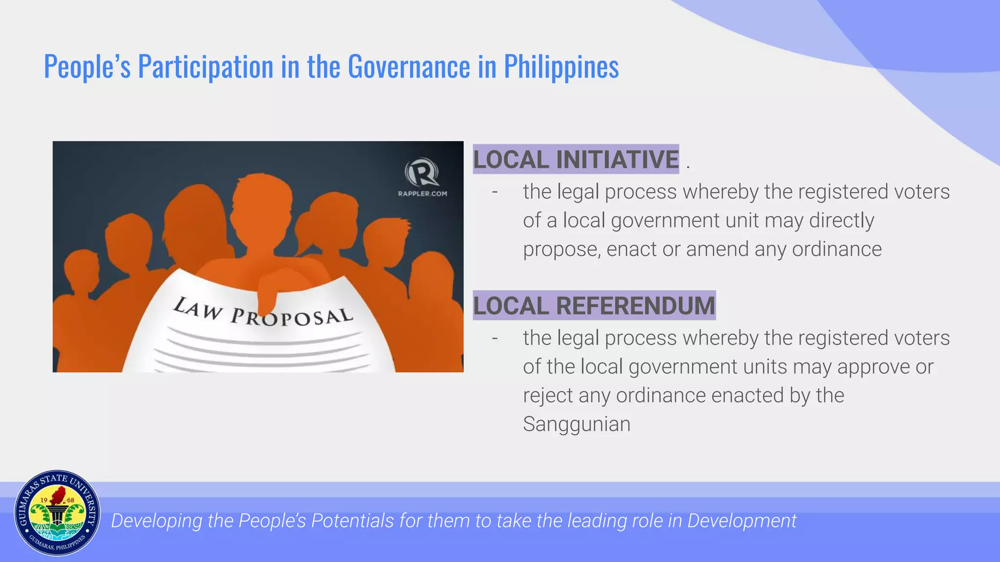 People’s Participation in the Governance in Philippines
LOCAL INITIATIVE .
- the legal process whereby the registered voters
of a local government unit may directly
propose, enact or amend any ordinance
Developing the People’s Potentials for them to take the leading role in Development
LOCAL REFERENDUM
- the legal process whereby the registered voters
of the local government units may approve or
reject any ordinance enacted by the
Sanggunian
 
