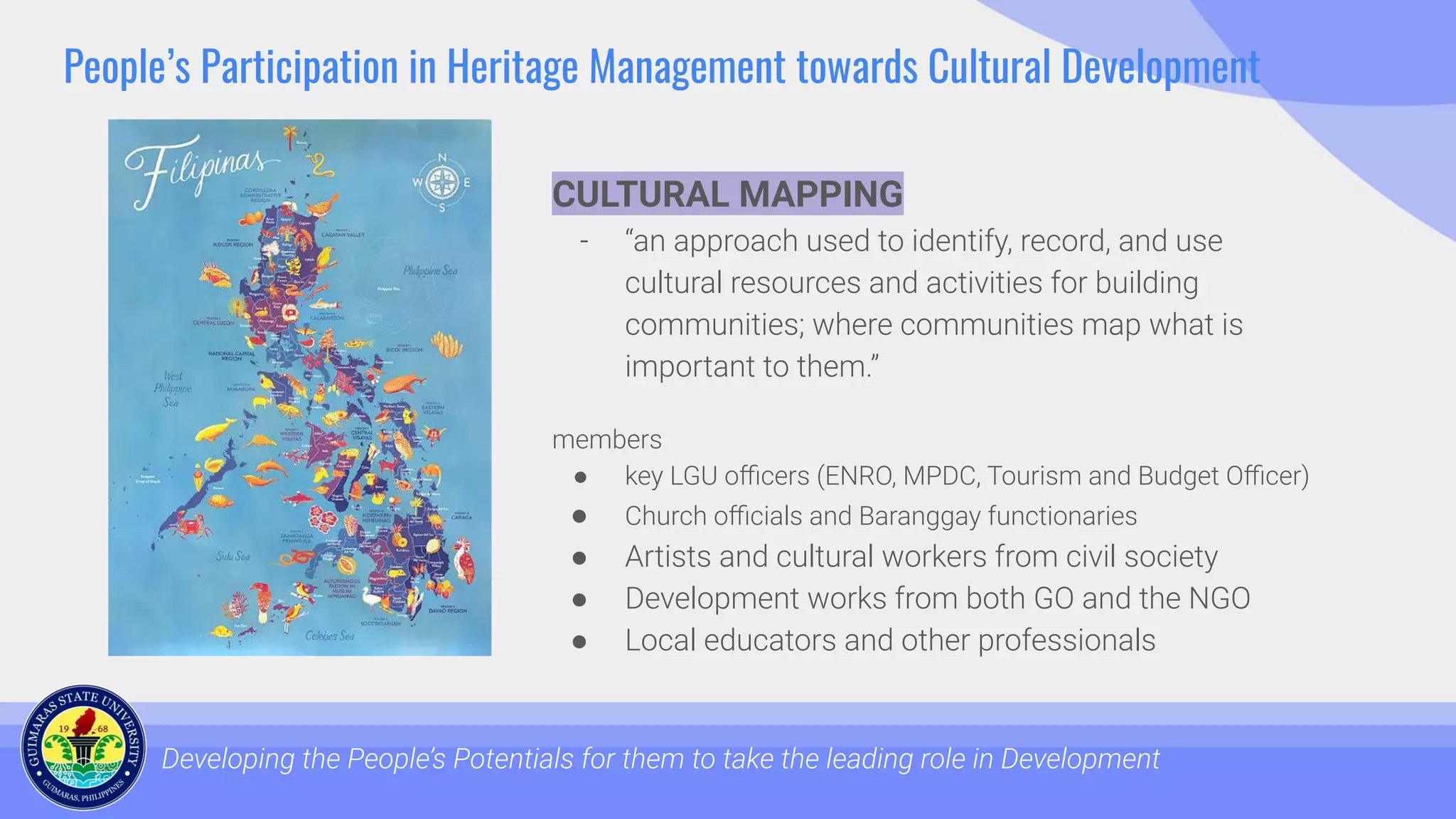 People’s Participation in Heritage Management towards Cultural Development
Developing the People’s Potentials for them to take the leading role in Development
CULTURAL MAPPING
- “an approach used to identify, record, and use
cultural resources and activities for building
communities; where communities map what is
important to them.”
members
● key LGU oﬃcers (ENRO, MPDC, Tourism and Budget Oﬃcer)
● Church oﬃcials and Baranggay functionaries
● Artists and cultural workers from civil society
● Development works from both GO and the NGO
● Local educators and other professionals
 