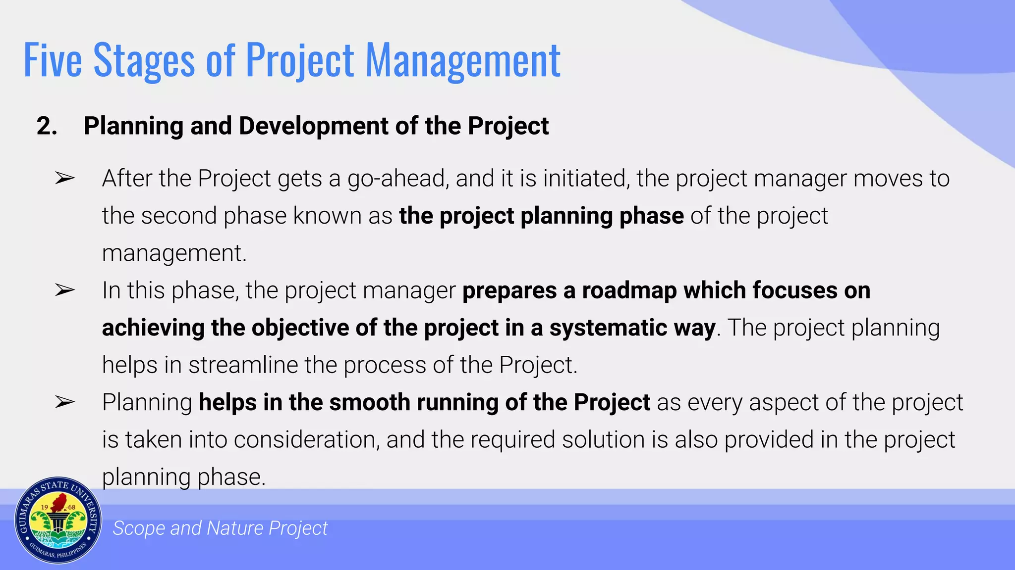Five Stages of Project Management
2. Planning and Development of the Project
Scope and Nature Project
➢ After the Project gets a go-ahead, and it is initiated, the project manager moves to
the second phase known as the project planning phase of the project
management.
➢ In this phase, the project manager prepares a roadmap which focuses on
achieving the objective of the project in a systematic way. The project planning
helps in streamline the process of the Project.
➢ Planning helps in the smooth running of the Project as every aspect of the project
is taken into consideration, and the required solution is also provided in the project
planning phase.
 