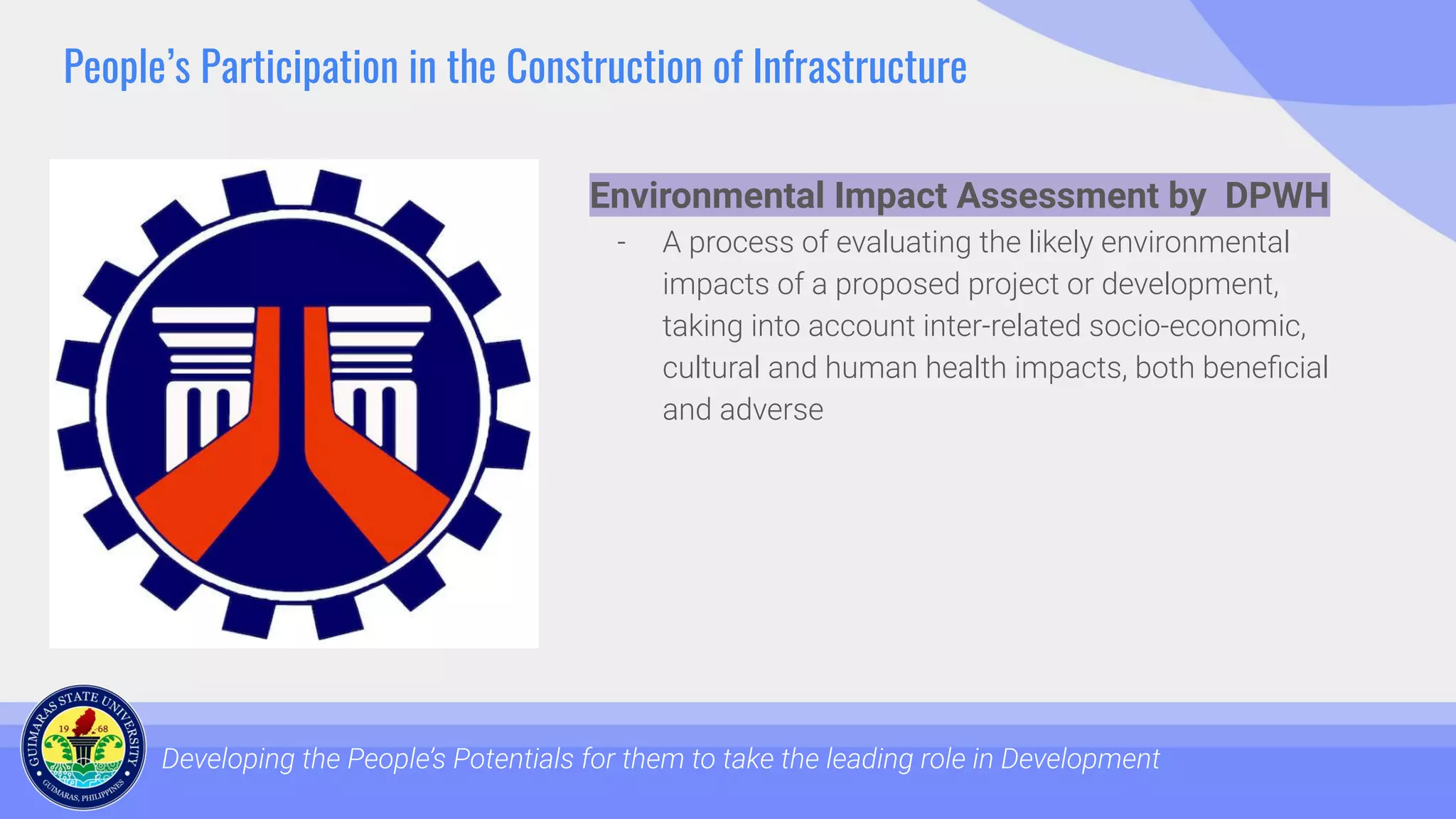 People’s Participation in the Construction of Infrastructure
Developing the People’s Potentials for them to take the leading role in Development
Environmental Impact Assessment by DPWH
- A process of evaluating the likely environmental
impacts of a proposed project or development,
taking into account inter-related socio-economic,
cultural and human health impacts, both beneﬁcial
and adverse
 