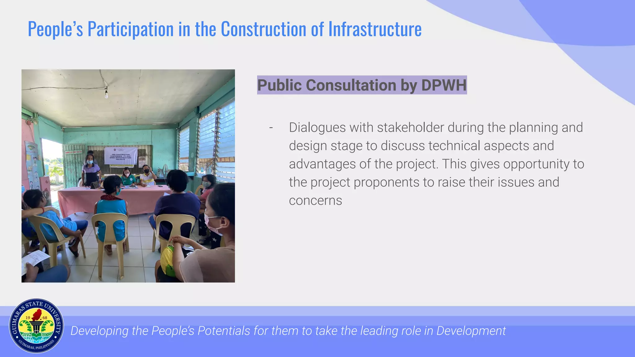 People’s Participation in the Construction of Infrastructure
Developing the People’s Potentials for them to take the leading role in Development
Public Consultation by DPWH
- Dialogues with stakeholder during the planning and
design stage to discuss technical aspects and
advantages of the project. This gives opportunity to
the project proponents to raise their issues and
concerns
 
