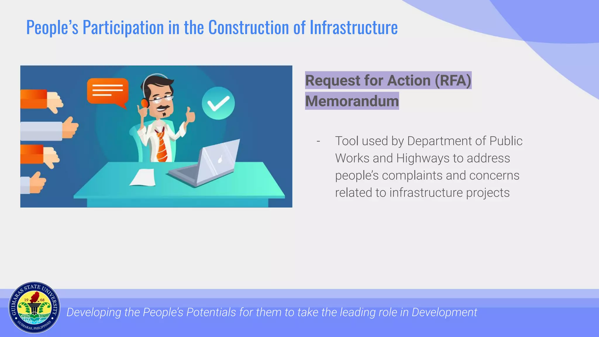 People’s Participation in the Construction of Infrastructure
Developing the People’s Potentials for them to take the leading role in Development
Request for Action (RFA)
Memorandum
- Tool used by Department of Public
Works and Highways to address
people’s complaints and concerns
related to infrastructure projects
 