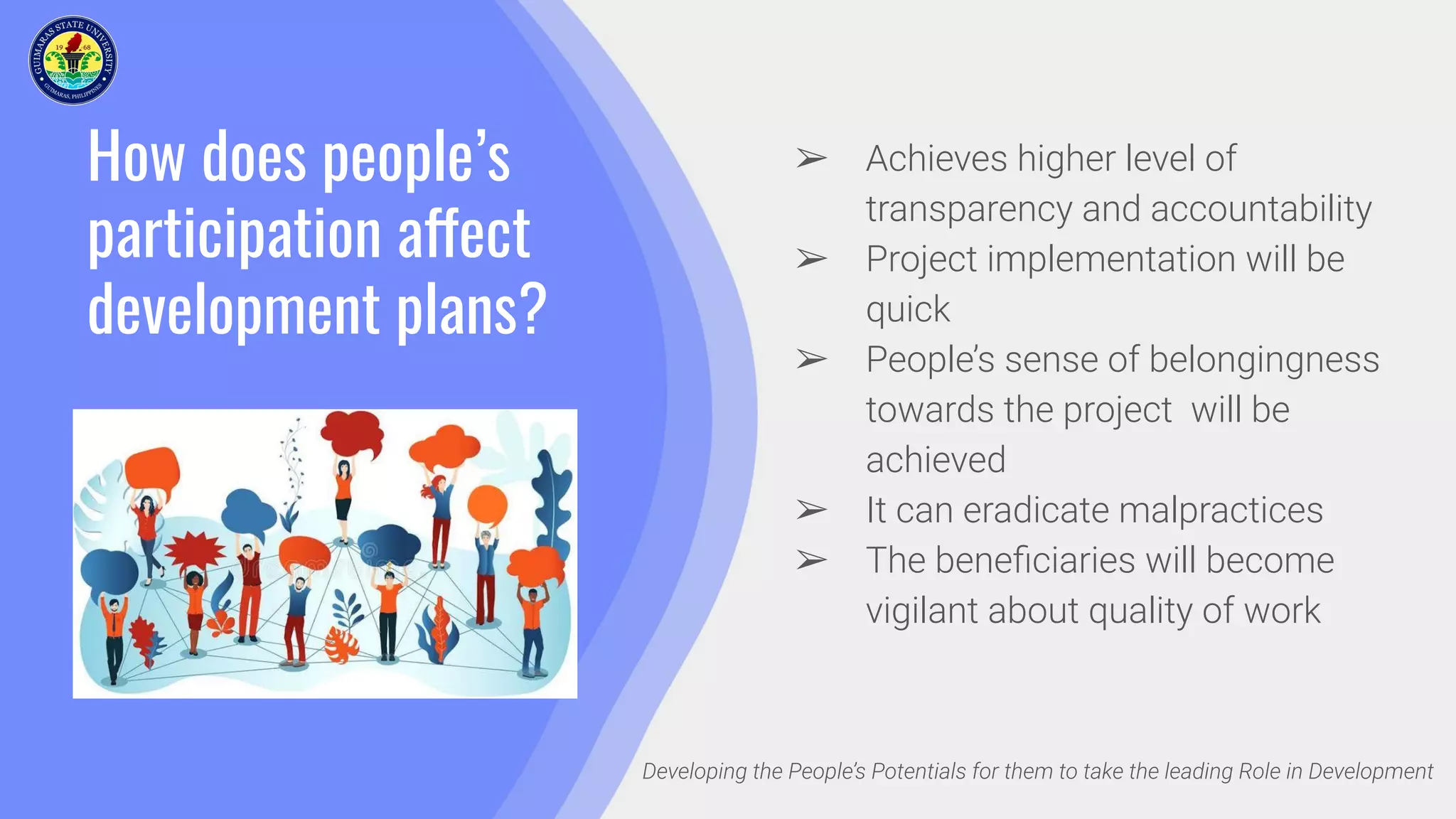 How does people’s
participation affect
development plans?
Developing the People’s Potentials for them to take the leading Role in Development
➢ Achieves higher level of
transparency and accountability
➢ Project implementation will be
quick
➢ People’s sense of belongingness
towards the project will be
achieved
➢ It can eradicate malpractices
➢ The beneﬁciaries will become
vigilant about quality of work
 