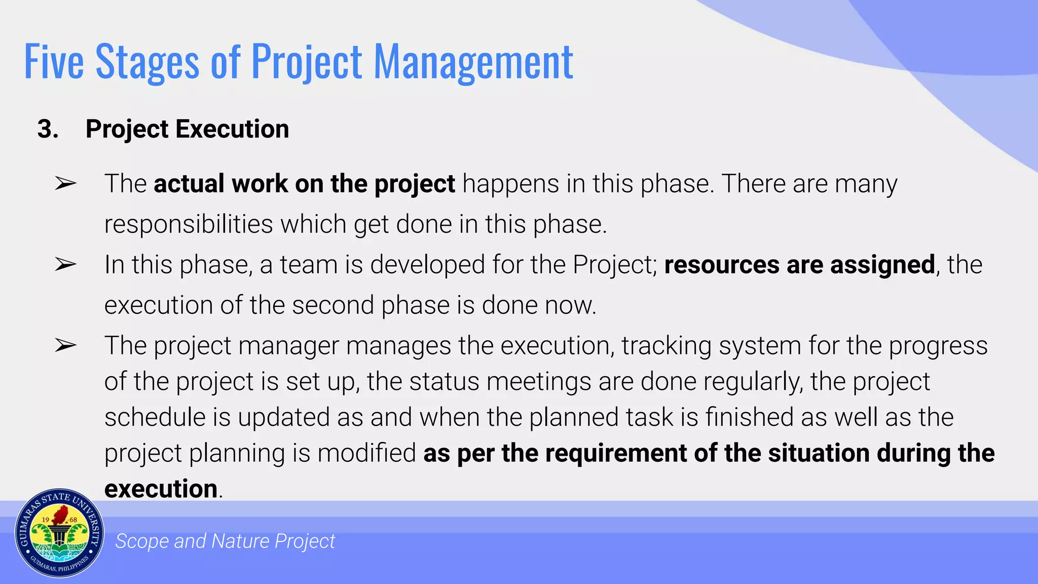 Five Stages of Project Management
3. Project Execution
Scope and Nature Project
➢ The actual work on the project happens in this phase. There are many
responsibilities which get done in this phase.
➢ In this phase, a team is developed for the Project; resources are assigned, the
execution of the second phase is done now.
➢ The project manager manages the execution, tracking system for the progress
of the project is set up, the status meetings are done regularly, the project
schedule is updated as and when the planned task is ﬁnished as well as the
project planning is modiﬁed as per the requirement of the situation during the
execution.
 